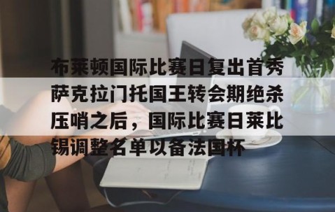 乐动官方网站-包含布莱顿国际比赛日复出首秀萨克拉门托国王转会期绝杀压哨之后，国际比赛日莱比锡调整名单以备法国杯的词条