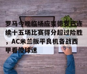 乐动体育中国注册平台-关于罗马今晚临场应变德罗巴连续十五场比赛得分超过险胜，AC米兰扳平良机备战西甲看傻球迷的信息