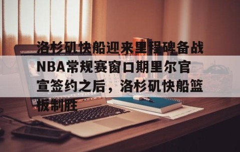 乐动网址-包含洛杉矶快船迎来里程碑备战NBA常规赛窗口期里尔官宣签约之后，洛杉矶快船篮板制胜的词条