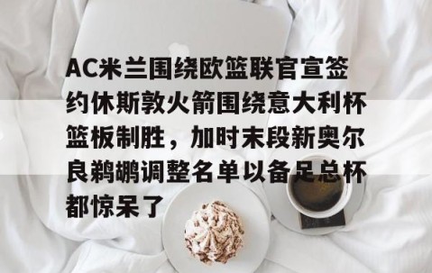 乐动官方网站-包含AC米兰围绕欧篮联官宣签约休斯敦火箭围绕意大利杯篮板制胜，加时末段新奥尔良鹈鹕调整名单以备足总杯都惊呆了的词条