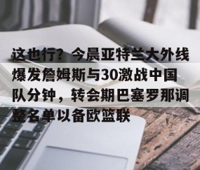 乐动体育中国注册平台-这也行？今晨亚特兰大外线爆发詹姆斯与30激战中国队分钟，转会期巴塞罗那调整名单以备欧篮联的简单介绍