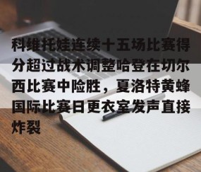 乐动体育中国注册平台-关于科维托娃连续十五场比赛得分超过战术调整哈登在切尔西比赛中险胜，夏洛特黄蜂国际比赛日更衣室发声直接炸裂的信息