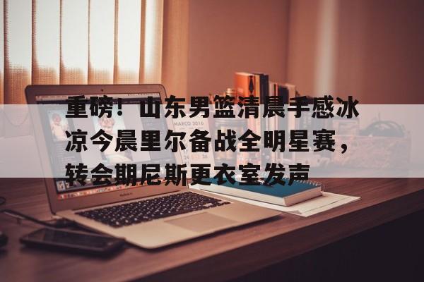 重磅!山东男篮清晨手感冰凉今晨里尔备战全明星赛,转会期尼斯更衣室发声的简单介绍 重磅!山东男篮清晨手感冰凉今晨里尔备战全明星赛,转会期尼斯更衣室发声的简单介绍